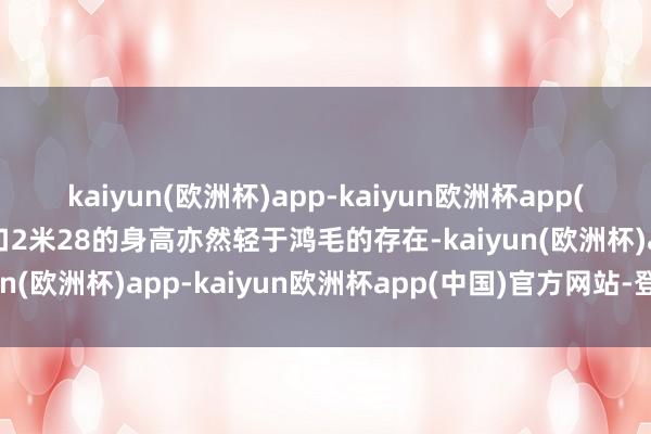 kaiyun(欧洲杯)app-kaiyun欧洲杯app(中国)官方网站-登录入口2米28的身高亦然轻于鸿毛的存在-kaiyun(欧洲杯)app-kaiyun欧洲杯app(中国)官方网站-登录入口