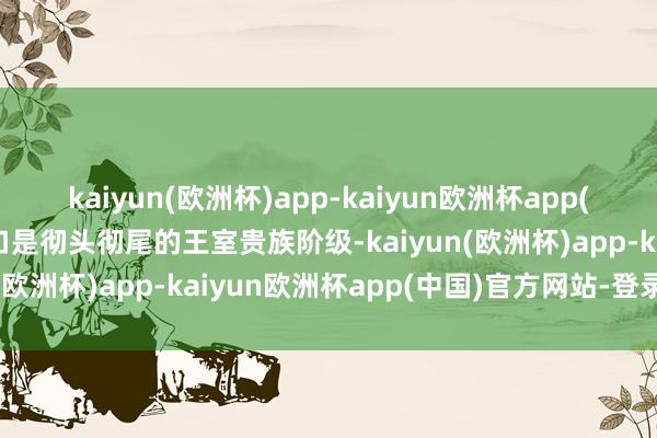 kaiyun(欧洲杯)app-kaiyun欧洲杯app(中国)官方网站-登录入口是彻头彻尾的王室贵族阶级-kaiyun(欧洲杯)app-kaiyun欧洲杯app(中国)官方网站-登录入口