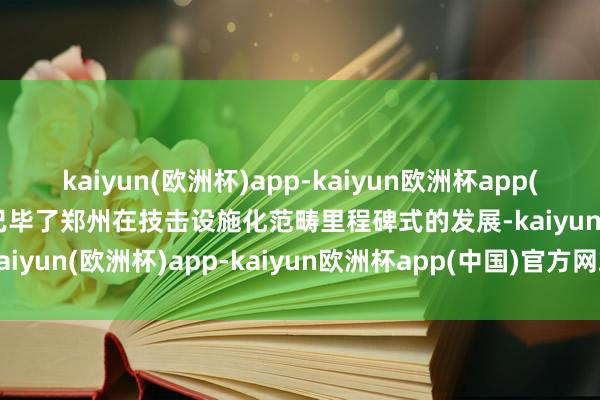 kaiyun(欧洲杯)app-kaiyun欧洲杯app(中国)官方网站-登录入口已毕了郑州在技击设施化范畴里程碑式的发展-kaiyun(欧洲杯)app-kaiyun欧洲杯app(中国)官方网站-登录入口