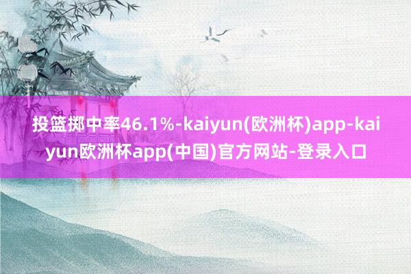 投篮掷中率46.1%-kaiyun(欧洲杯)app-kaiyun欧洲杯app(中国)官方网站-登录入口