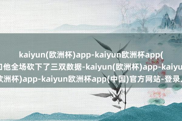 kaiyun(欧洲杯)app-kaiyun欧洲杯app(中国)官方网站-登录入口他全场砍下了三双数据-kaiyun(欧洲杯)app-kaiyun欧洲杯app(中国)官方网站-登录入口