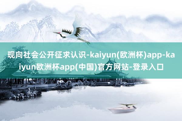 现向社会公开征求认识-kaiyun(欧洲杯)app-kaiyun欧洲杯app(中国)官方网站-登录入口