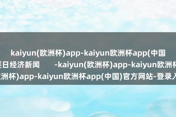 kaiyun(欧洲杯)app-kaiyun欧洲杯app(中国)官方网站-登录入口逐日经济新闻       -kaiyun(欧洲杯)app-kaiyun欧洲杯app(中国)官方网站-登录入口