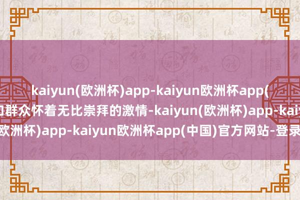 kaiyun(欧洲杯)app-kaiyun欧洲杯app(中国)官方网站-登录入口群众怀着无比崇拜的激情-kaiyun(欧洲杯)app-kaiyun欧洲杯app(中国)官方网站-登录入口