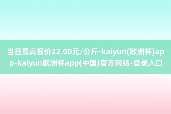 当日最高报价22.00元/公斤-kaiyun(欧洲杯)app-kaiyun欧洲杯app(中国)官方网站-登录入口