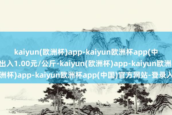 kaiyun(欧洲杯)app-kaiyun欧洲杯app(中国)官方网站-登录入口出入1.00元/公斤-kaiyun(欧洲杯)app-kaiyun欧洲杯app(中国)官方网站-登录入口