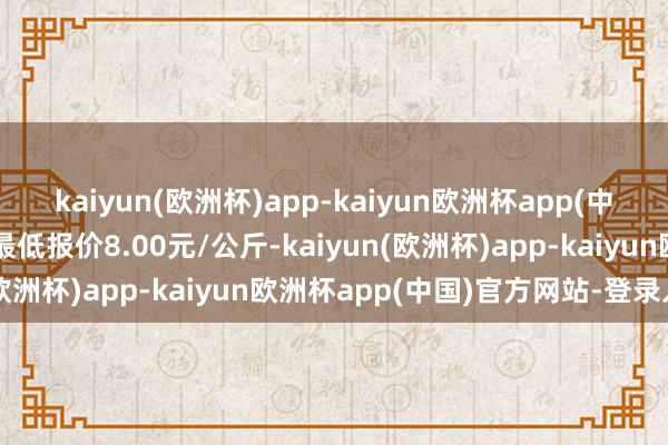 kaiyun(欧洲杯)app-kaiyun欧洲杯app(中国)官方网站-登录入口最低报价8.00元/公斤-kaiyun(欧洲杯)app-kaiyun欧洲杯app(中国)官方网站-登录入口