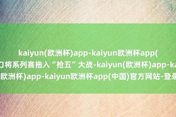 kaiyun(欧洲杯)app-kaiyun欧洲杯app(中国)官方网站-登录入口将系列赛拖入“抢五”大战-kaiyun(欧洲杯)app-kaiyun欧洲杯app(中国)官方网站-登录入口