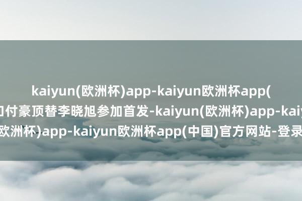 kaiyun(欧洲杯)app-kaiyun欧洲杯app(中国)官方网站-登录入口付豪顶替李晓旭参加首发-kaiyun(欧洲杯)app-kaiyun欧洲杯app(中国)官方网站-登录入口