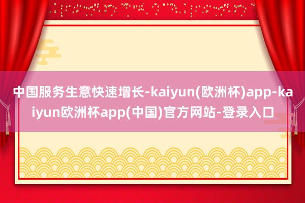 中国服务生意快速增长-kaiyun(欧洲杯)app-kaiyun欧洲杯app(中国)官方网站-登录入口