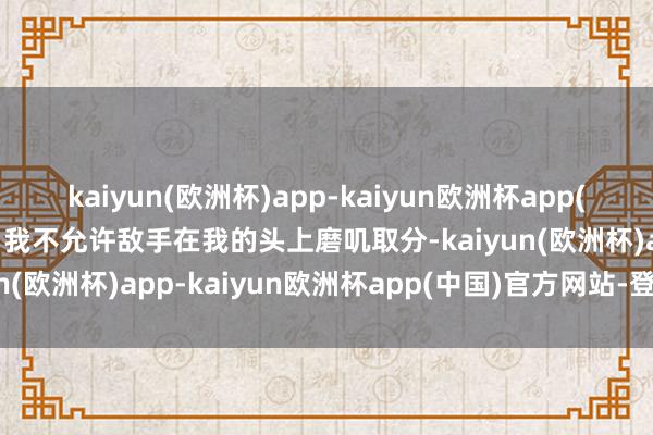 kaiyun(欧洲杯)app-kaiyun欧洲杯app(中国)官方网站-登录入口我不允许敌手在我的头上磨叽取分-kaiyun(欧洲杯)app-kaiyun欧洲杯app(中国)官方网站-登录入口