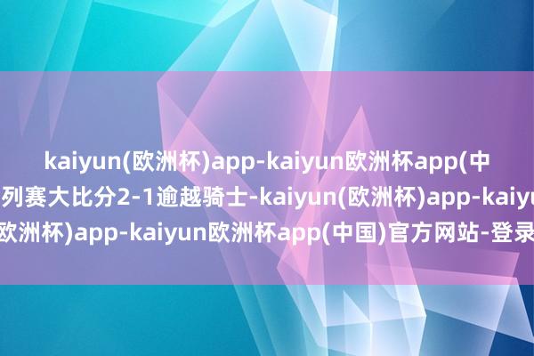 kaiyun(欧洲杯)app-kaiyun欧洲杯app(中国)官方网站-登录入口系列赛大比分2-1逾越骑士-kaiyun(欧洲杯)app-kaiyun欧洲杯app(中国)官方网站-登录入口