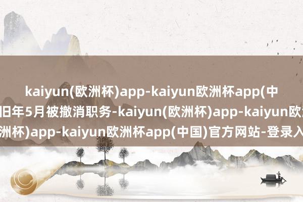 kaiyun(欧洲杯)app-kaiyun欧洲杯app(中国)官方网站-登录入口于旧年5月被撤消职务-kaiyun(欧洲杯)app-kaiyun欧洲杯app(中国)官方网站-登录入口