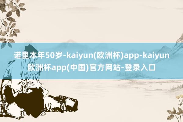 诺里本年50岁-kaiyun(欧洲杯)app-kaiyun欧洲杯app(中国)官方网站-登录入口