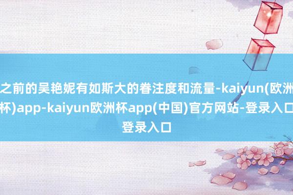 之前的吴艳妮有如斯大的眷注度和流量-kaiyun(欧洲杯)app-kaiyun欧洲杯app(中国)官方网站-登录入口