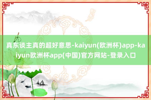 真东谈主真的超好意思-kaiyun(欧洲杯)app-kaiyun欧洲杯app(中国)官方网站-登录入口