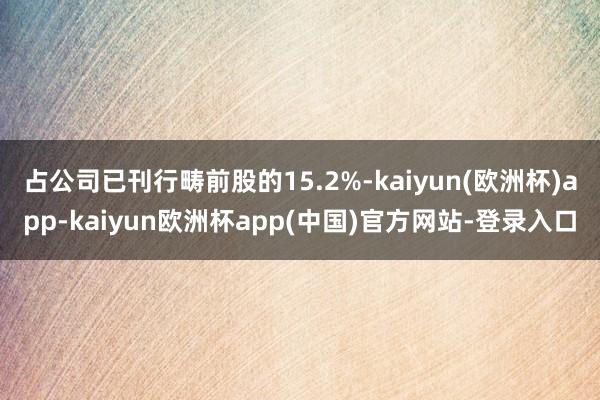 占公司已刊行畴前股的15.2%-kaiyun(欧洲杯)app-kaiyun欧洲杯app(中国)官方网站-登录入口