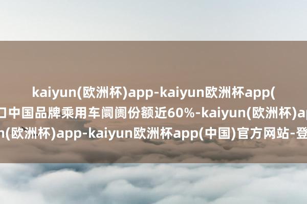 kaiyun(欧洲杯)app-kaiyun欧洲杯app(中国)官方网站-登录入口中国品牌乘用车阛阓份额近60%-kaiyun(欧洲杯)app-kaiyun欧洲杯app(中国)官方网站-登录入口