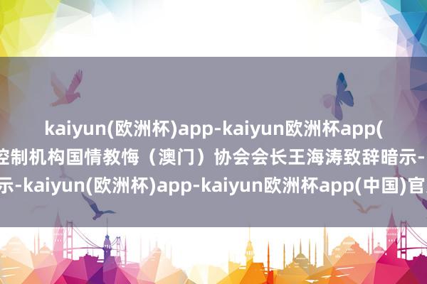 kaiyun(欧洲杯)app-kaiyun欧洲杯app(中国)官方网站-登录入口 控制机构国情教悔（澳门）协会会长王海涛致辞暗示-kaiyun(欧洲杯)app-kaiyun欧洲杯app(中国)官方网站-登录入口