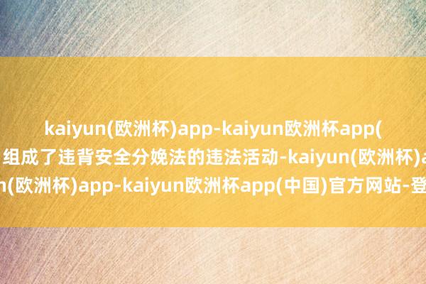 kaiyun(欧洲杯)app-kaiyun欧洲杯app(中国)官方网站-登录入口组成了违背安全分娩法的违法活动-kaiyun(欧洲杯)app-kaiyun欧洲杯app(中国)官方网站-登录入口