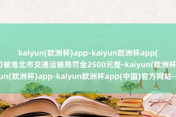 kaiyun(欧洲杯)app-kaiyun欧洲杯app(中国)官方网站-登录入口被淮北市交通运输局罚金2500元整-kaiyun(欧洲杯)app-kaiyun欧洲杯app(中国)官方网站-登录入口