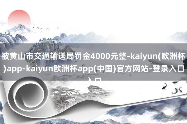 被黄山市交通输送局罚金4000元整-kaiyun(欧洲杯)app-kaiyun欧洲杯app(中国)官方网站-登录入口