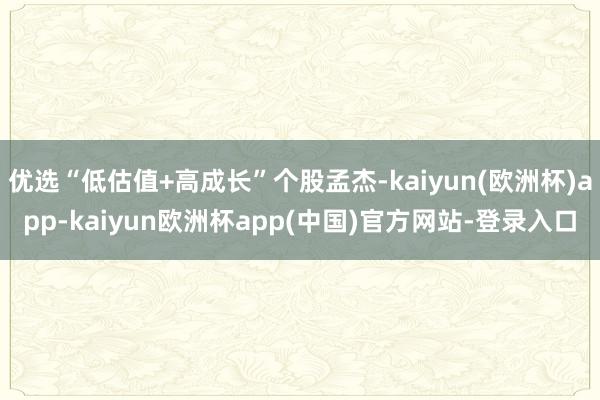 优选“低估值+高成长”个股孟杰-kaiyun(欧洲杯)app-kaiyun欧洲杯app(中国)官方网站-登录入口