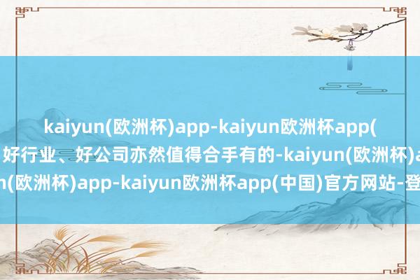 kaiyun(欧洲杯)app-kaiyun欧洲杯app(中国)官方网站-登录入口好行业、好公司亦然值得合手有的-kaiyun(欧洲杯)app-kaiyun欧洲杯app(中国)官方网站-登录入口