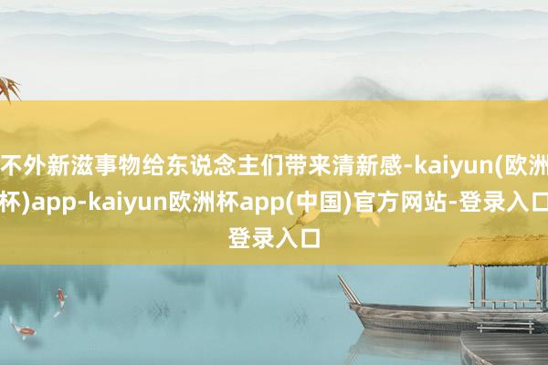 不外新滋事物给东说念主们带来清新感-kaiyun(欧洲杯)app-kaiyun欧洲杯app(中国)官方网站-登录入口