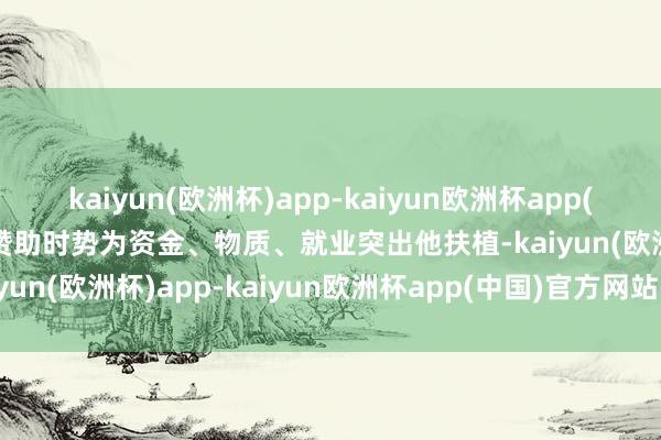 kaiyun(欧洲杯)app-kaiyun欧洲杯app(中国)官方网站-登录入口赞助时势为资金、物质、就业突出他扶植-kaiyun(欧洲杯)app-kaiyun欧洲杯app(中国)官方网站-登录入口