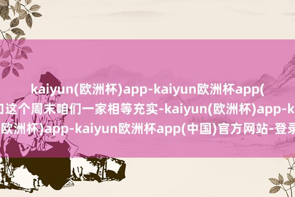 kaiyun(欧洲杯)app-kaiyun欧洲杯app(中国)官方网站-登录入口这个周末咱们一家相等充实-kaiyun(欧洲杯)app-kaiyun欧洲杯app(中国)官方网站-登录入口