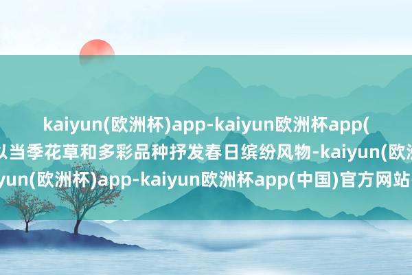 kaiyun(欧洲杯)app-kaiyun欧洲杯app(中国)官方网站-登录入口以当季花草和多彩品种抒发春日缤纷风物-kaiyun(欧洲杯)app-kaiyun欧洲杯app(中国)官方网站-登录入口