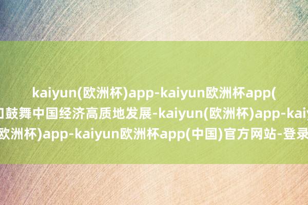 kaiyun(欧洲杯)app-kaiyun欧洲杯app(中国)官方网站-登录入口鼓舞中国经济高质地发展-kaiyun(欧洲杯)app-kaiyun欧洲杯app(中国)官方网站-登录入口