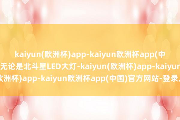 kaiyun(欧洲杯)app-kaiyun欧洲杯app(中国)官方网站-登录入口且无论是北斗星LED大灯-kaiyun(欧洲杯)app-kaiyun欧洲杯app(中国)官方网站-登录入口