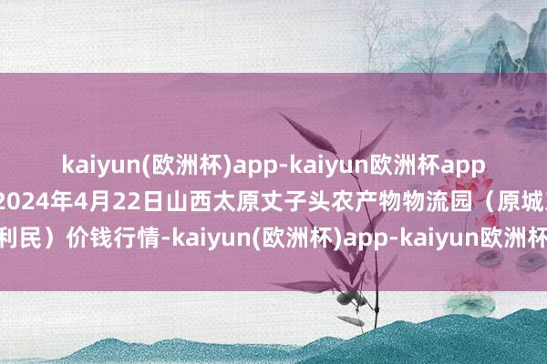 kaiyun(欧洲杯)app-kaiyun欧洲杯app(中国)官方网站-登录入口2024年4月22日山西太原丈子头农产物物流园（原城东利民）价钱行情-kaiyun(欧洲杯)app-kaiyun欧洲杯app(中国)官方网站-登录入口