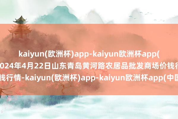 kaiyun(欧洲杯)app-kaiyun欧洲杯app(中国)官方网站-登录入口2024年4月22日山东青岛黄河路农居品批发商场价钱行情-kaiyun(欧洲杯)app-kaiyun欧洲杯app(中国)官方网站-登录入口