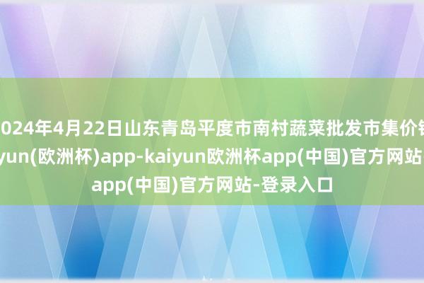 2024年4月22日山东青岛平度市南村蔬菜批发市集价钱行情-kaiyun(欧洲杯)app-kaiyun欧洲杯app(中国)官方网站-登录入口