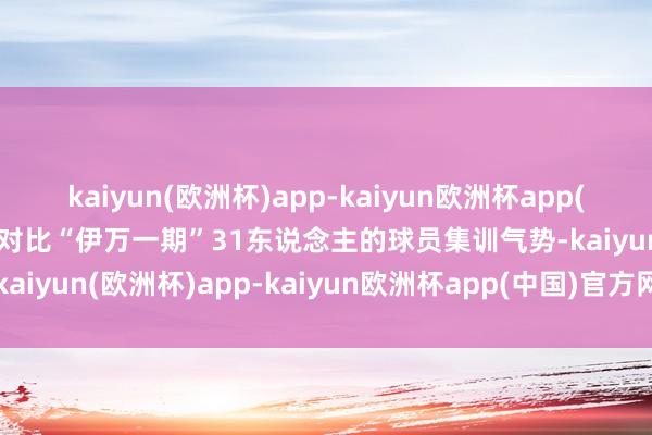 kaiyun(欧洲杯)app-kaiyun欧洲杯app(中国)官方网站-登录入口对比“伊万一期”31东说念主的球员集训气势-kaiyun(欧洲杯)app-kaiyun欧洲杯app(中国)官方网站-登录入口