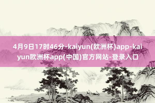 4月9日17时46分-kaiyun(欧洲杯)app-kaiyun欧洲杯app(中国)官方网站-登录入口