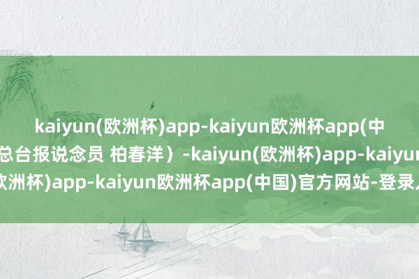 kaiyun(欧洲杯)app-kaiyun欧洲杯app(中国)官方网站-登录入口（总台报说念员 柏春洋）-kaiyun(欧洲杯)app-kaiyun欧洲杯app(中国)官方网站-登录入口