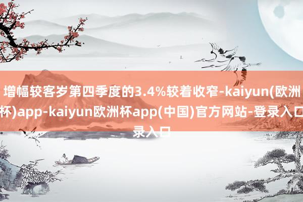 增幅较客岁第四季度的3.4%较着收窄-kaiyun(欧洲杯)app-kaiyun欧洲杯app(中国)官方网站-登录入口