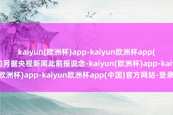 kaiyun(欧洲杯)app-kaiyun欧洲杯app(中国)官方网站-登录入口另据央视新闻此前报说念-kaiyun(欧洲杯)app-kaiyun欧洲杯app(中国)官方网站-登录入口