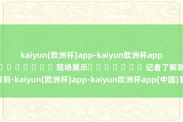 kaiyun(欧洲杯)app-kaiyun欧洲杯app(中国)官方网站-登录入口							现场展示							记者了解到-kaiyun(欧洲杯)app-kaiyun欧洲杯app(中国)官方网站-登录入口