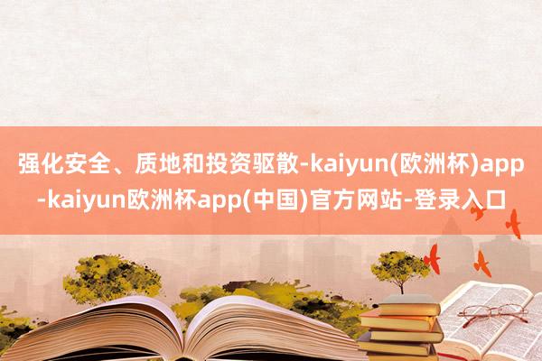 强化安全、质地和投资驱散-kaiyun(欧洲杯)app-kaiyun欧洲杯app(中国)官方网站-登录入口