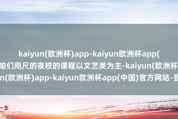 kaiyun(欧洲杯)app-kaiyun欧洲杯app(中国)官方网站-登录入口咱们咫尺的夜校的课程以文艺类为主-kaiyun(欧洲杯)app-kaiyun欧洲杯app(中国)官方网站-登录入口