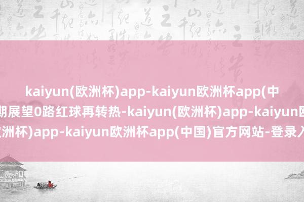 kaiyun(欧洲杯)app-kaiyun欧洲杯app(中国)官方网站-登录入口本期展望0路红球再转热-kaiyun(欧洲杯)app-kaiyun欧洲杯app(中国)官方网站-登录入口