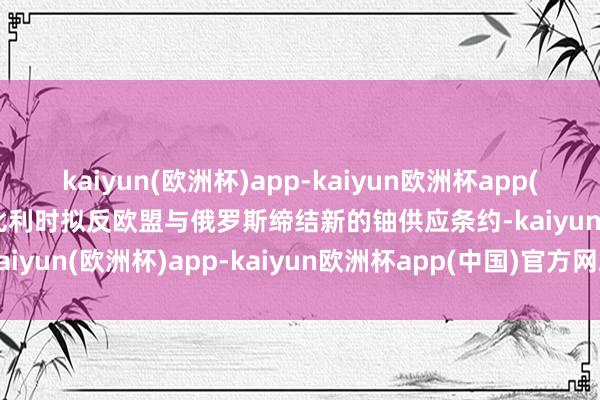 kaiyun(欧洲杯)app-kaiyun欧洲杯app(中国)官方网站-登录入口比利时拟反欧盟与俄罗斯缔结新的铀供应条约-kaiyun(欧洲杯)app-kaiyun欧洲杯app(中国)官方网站-登录入口