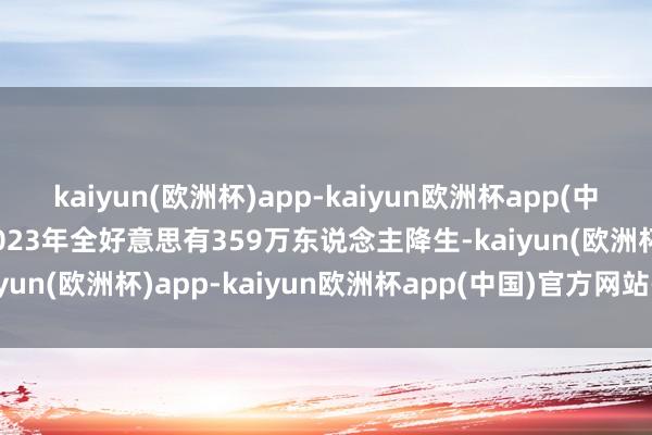 kaiyun(欧洲杯)app-kaiyun欧洲杯app(中国)官方网站-登录入口2023年全好意思有359万东说念主降生-kaiyun(欧洲杯)app-kaiyun欧洲杯app(中国)官方网站-登录入口