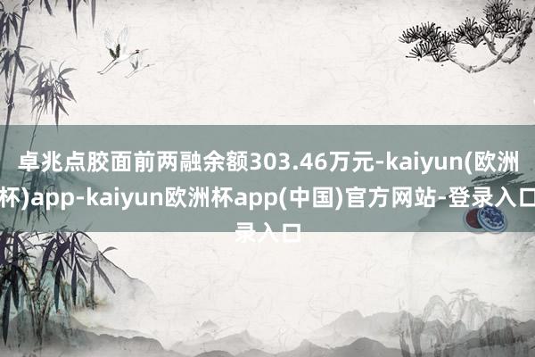 卓兆点胶面前两融余额303.46万元-kaiyun(欧洲杯)app-kaiyun欧洲杯app(中国)官方网站-登录入口