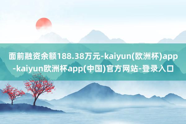 面前融资余额188.38万元-kaiyun(欧洲杯)app-kaiyun欧洲杯app(中国)官方网站-登录入口